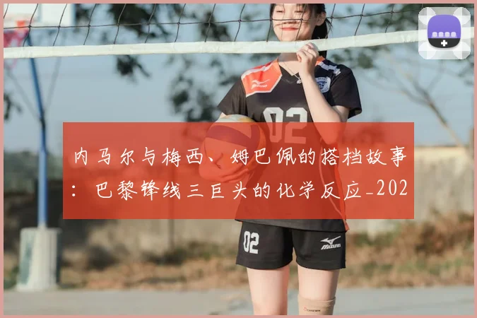 内马尔与梅西、姆巴佩的搭档故事:巴黎锋线三巨头的化学反应_20260703215115_20260718004828