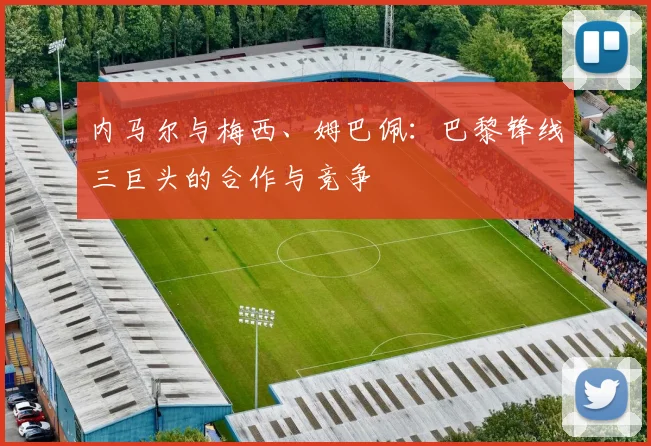 内马尔与梅西、姆巴佩：巴黎锋线三巨头的合作与竞争