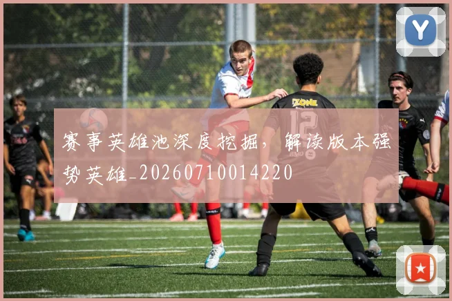 赛事英雄池深度挖掘,解读版本强势英雄_20260710014220