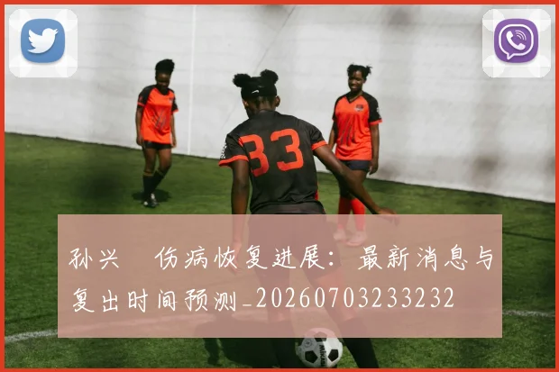 孙兴慜伤病恢复进展:最新消息与复出时间预测_20260703233232