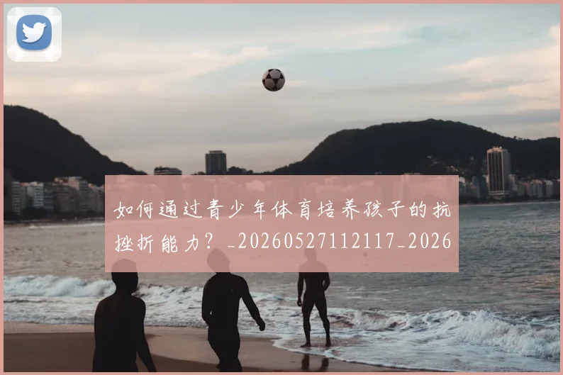 如何通过青少年体育培养孩子的抗挫折能力？_20260527112117_20260703231101_20260720184217
