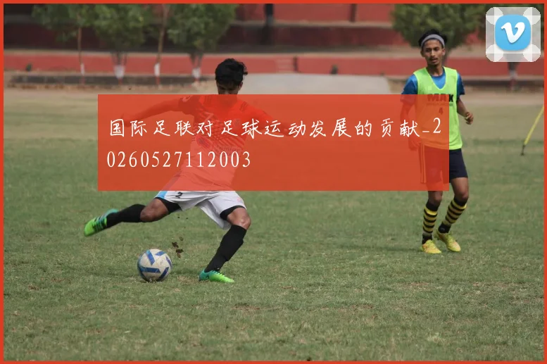 国际足联对足球运动发展的贡献_20260527112003