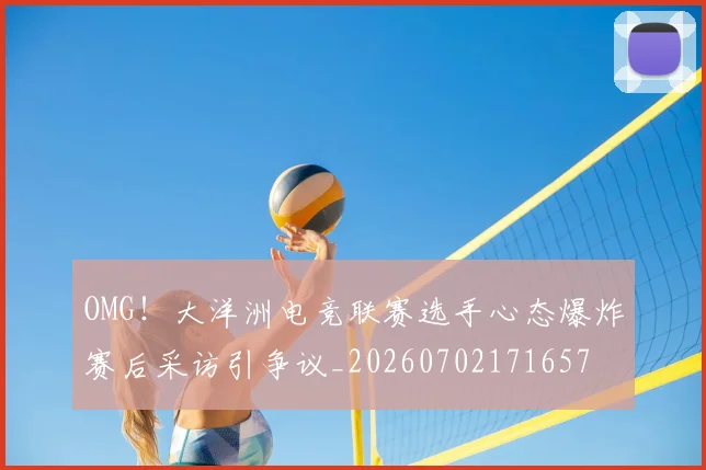 OMG!大洋洲电竞联赛选手心态爆炸赛后采访引争议_20260702171657