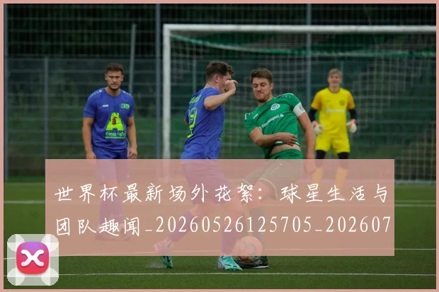 世界杯最新场外花絮:球星生活与团队趣闻_20260526125705_20260702174442_20260715191800
