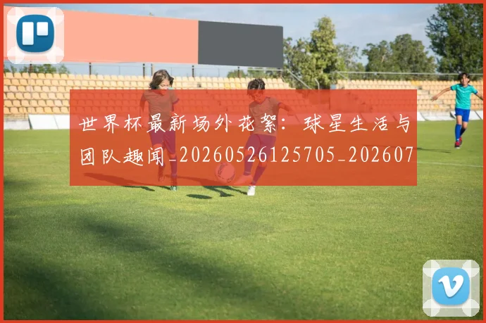 世界杯最新场外花絮：球星生活与团队趣闻_20260526125705_20260702174442_20260715191800