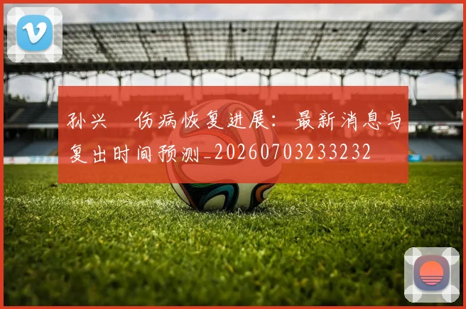 孙兴慜伤病恢复进展:最新消息与复出时间预测_20260703233232