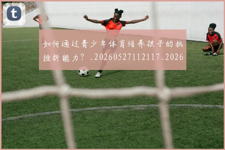 如何通过青少年体育培养孩子的抗挫折能力？_20260527112117_20260703231101_20260720184217