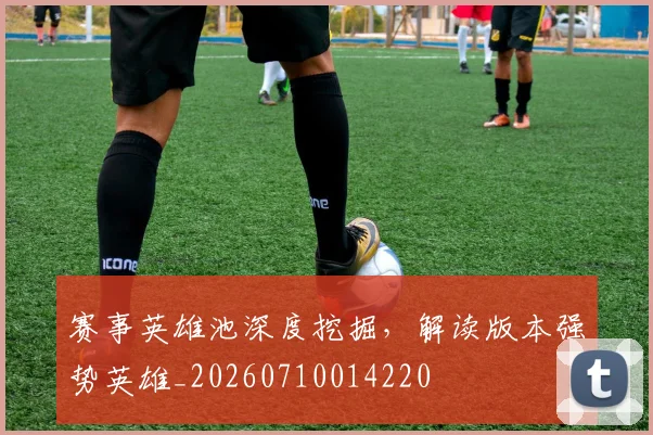 赛事英雄池深度挖掘,解读版本强势英雄_20260710014220