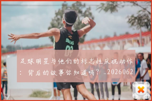 足球明星与他们的标志性庆祝动作：背后的故事你知道吗？_20260624173124