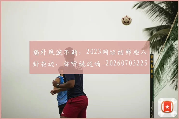 场外风波不断,2023网坛的那些八卦花边,你听说过吗_20260703225327