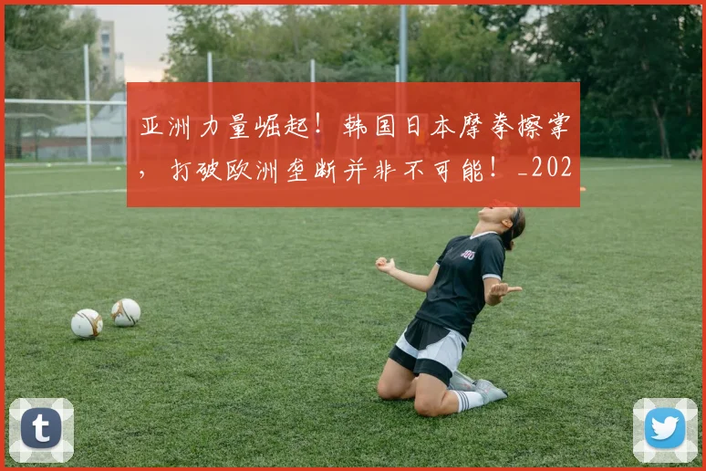亚洲力量崛起！韩国日本摩拳擦掌，打破欧洲垄断并非不可能！_20260716193337