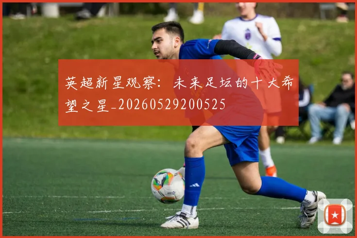 英超新星观察：未来足坛的十大希望之星_20260529200525