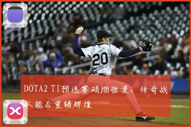 DOTA2 TI预选赛硝烟弥漫，传奇战队能否重铸辉煌