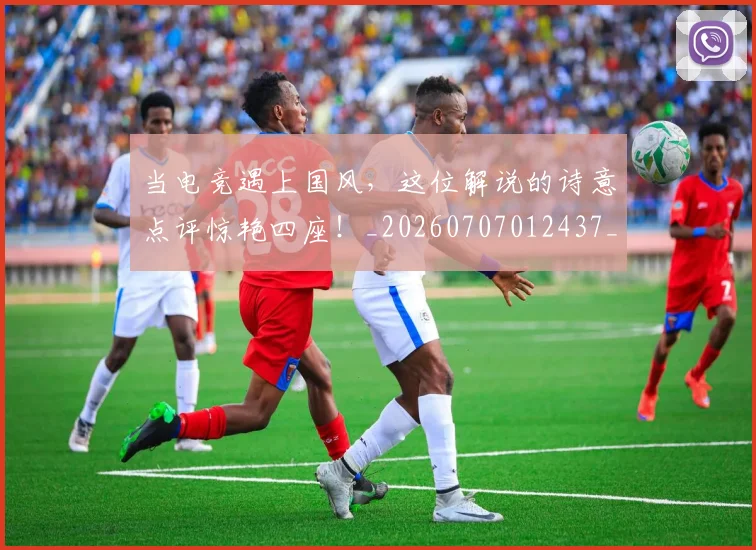 当电竞遇上国风,这位解说的诗意点评惊艳四座!_20260707012437_20260722155710