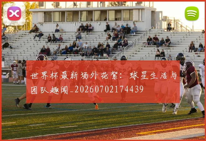 世界杯最新场外花絮：球星生活与团队趣闻_20260702174439