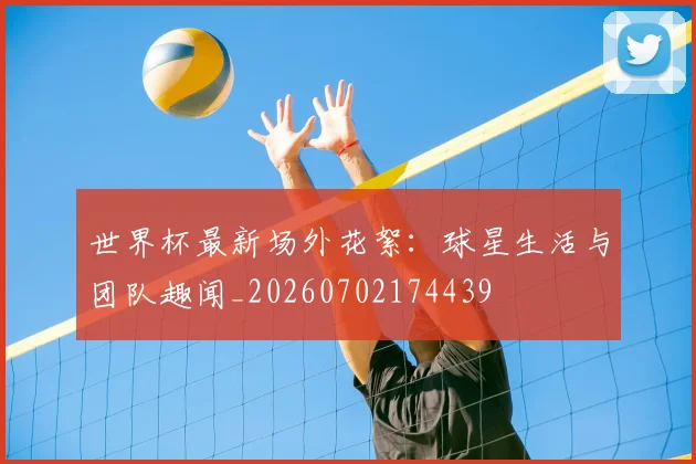 世界杯最新场外花絮：球星生活与团队趣闻_20260702174439