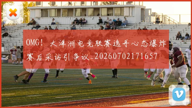 OMG！大洋洲电竞联赛选手心态爆炸赛后采访引争议_20260702171657