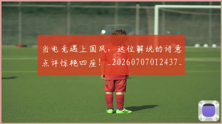 当电竞遇上国风,这位解说的诗意点评惊艳四座!_20260707012437_20260722155710